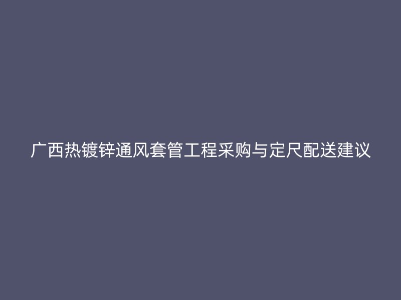 廣西熱鍍鋅通風(fēng)套管工程采購(gòu)與定尺配送建議