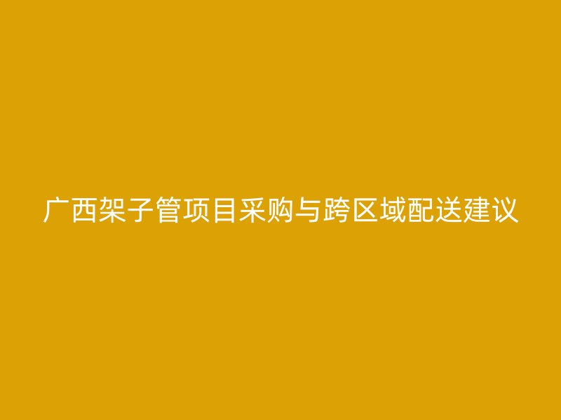 廣西架子管項(xiàng)目采購(gòu)與跨區(qū)域配送建議