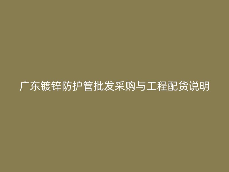 廣東鍍鋅防護(hù)管批發(fā)采購與工程配貨說明