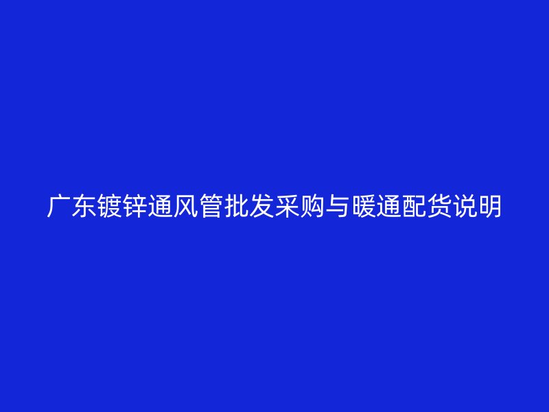 廣東鍍鋅通風管批發(fā)采購與暖通配貨說明