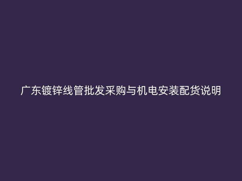 廣東鍍鋅線管批發(fā)采購(gòu)與機(jī)電安裝配貨說明