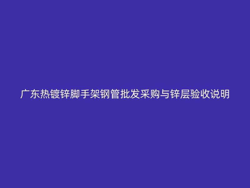 廣東熱鍍鋅腳手架鋼管批發(fā)采購(gòu)與鋅層驗(yàn)收說(shuō)明