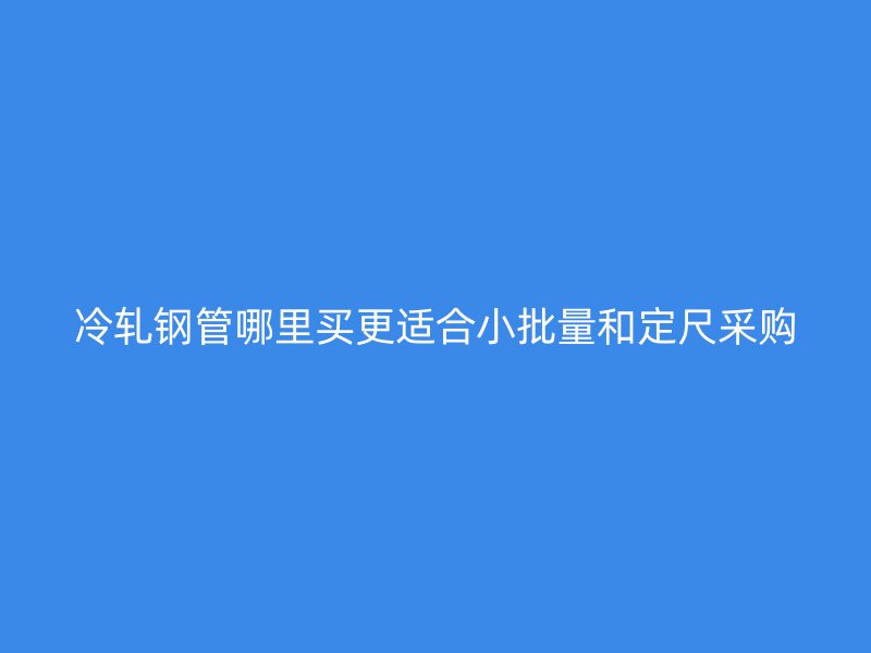 冷軋鋼管哪里買(mǎi)更適合小批量和定尺采購(gòu)