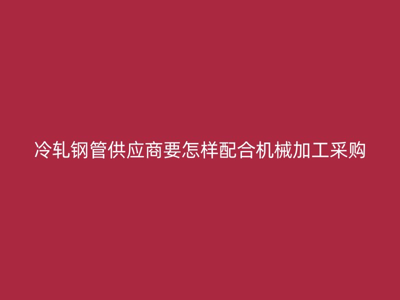 冷軋鋼管供應(yīng)商要怎樣配合機(jī)械加工采購