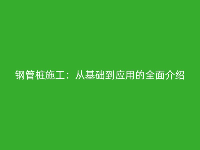 鋼管樁施工：從基礎(chǔ)到應(yīng)用的全面介紹