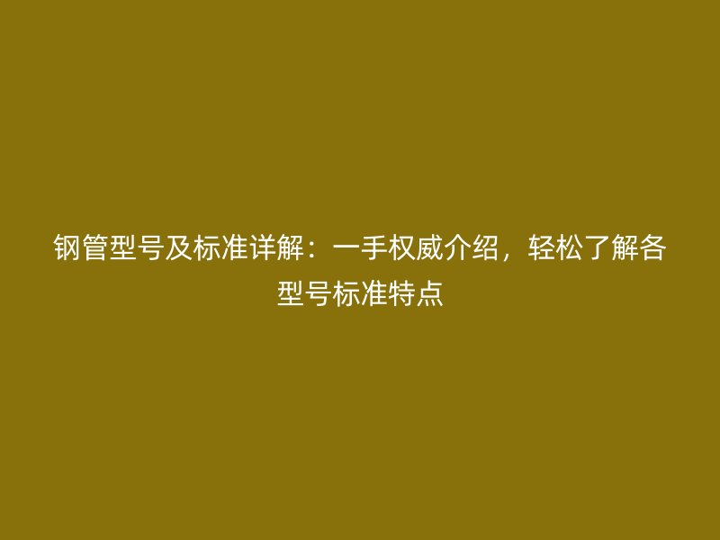 鋼管型號(hào)及標(biāo)準(zhǔn)詳解：一手權(quán)威介紹，輕松了解各型號(hào)標(biāo)準(zhǔn)特點(diǎn)