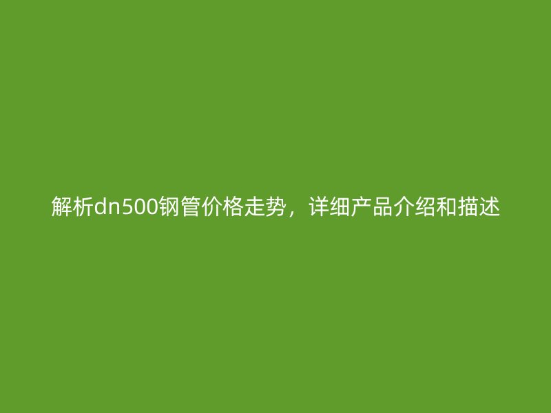解析dn500鋼管價(jià)格走勢(shì)，詳細(xì)產(chǎn)品介紹和描述
