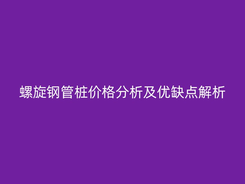 螺旋鋼管樁價格分析及優(yōu)缺點解析