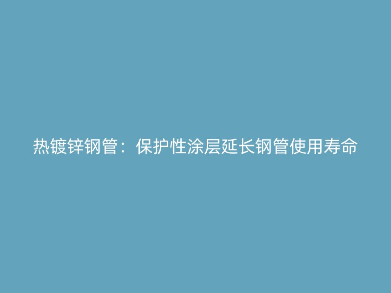 熱鍍鋅鋼管：保護(hù)性涂層延長鋼管使用壽命