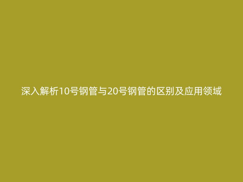 深入解析10號(hào)鋼管與20號(hào)鋼管的區(qū)別及應(yīng)用領(lǐng)域