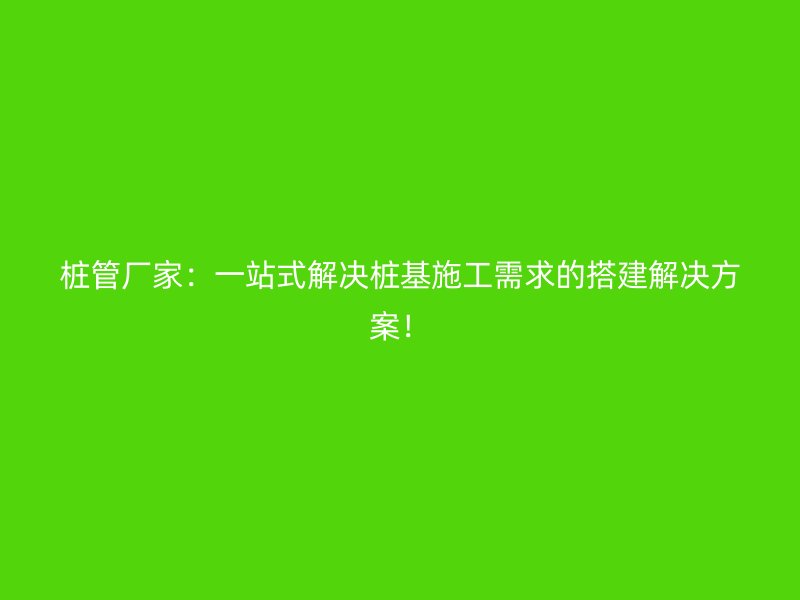 樁管廠家：一站式解決樁基施工需求的搭建解決方案！