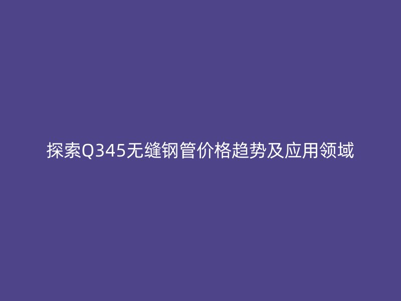 探索Q345無縫鋼管價格趨勢及應(yīng)用領(lǐng)域