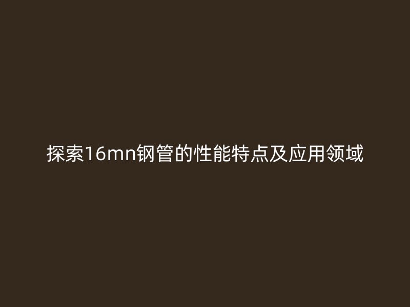 探索16mn鋼管的性能特點及應(yīng)用領(lǐng)域