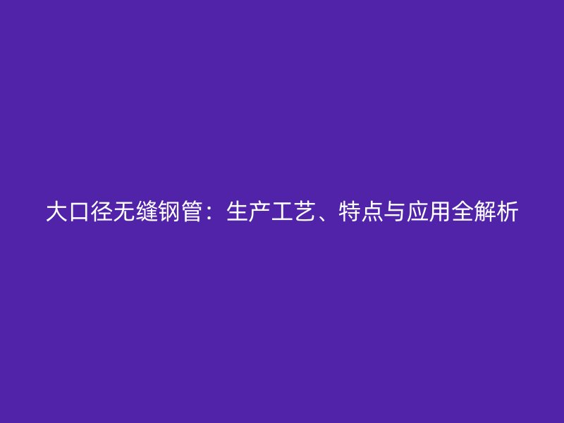 大口徑無縫鋼管：生產(chǎn)工藝、特點(diǎn)與應(yīng)用全解析