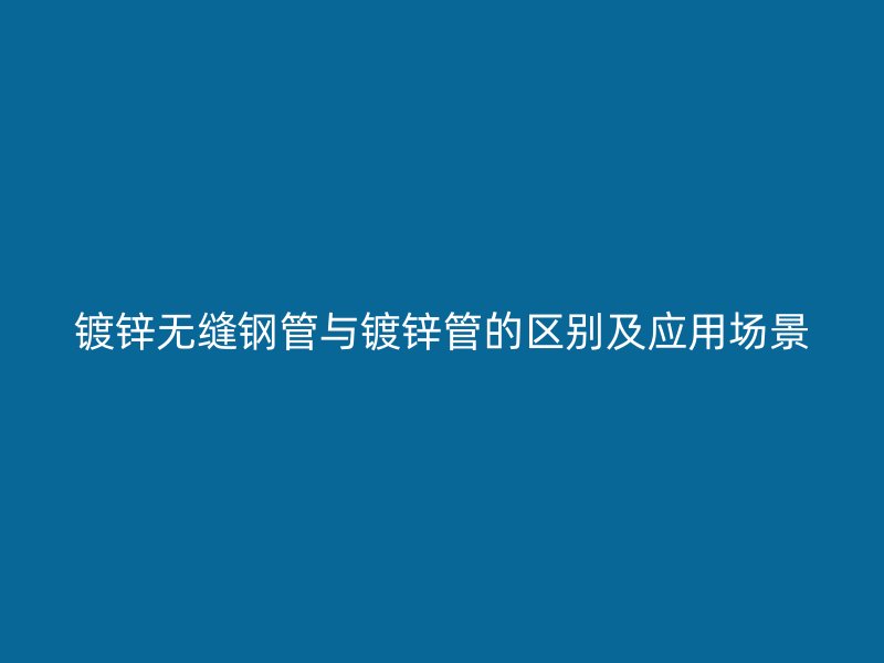鍍鋅無縫鋼管與鍍鋅管的區(qū)別及應用場景