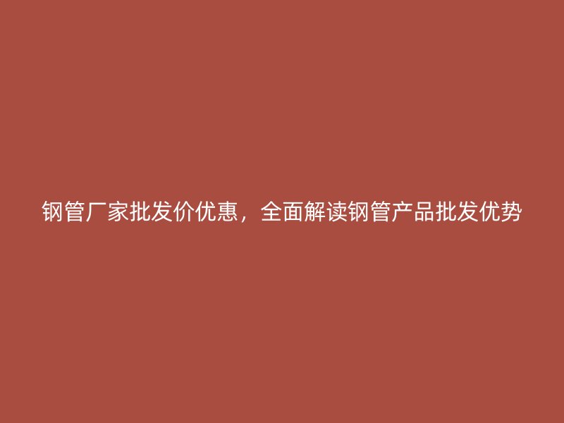 鋼管廠家批發(fā)價優(yōu)惠，全面解讀鋼管產(chǎn)品批發(fā)優(yōu)勢