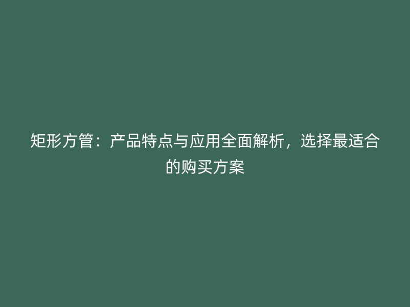 矩形方管：產(chǎn)品特點與應(yīng)用全面解析，選擇最適合的購買方案