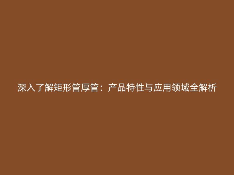 深入了解矩形管厚管：產(chǎn)品特性與應(yīng)用領(lǐng)域全解析