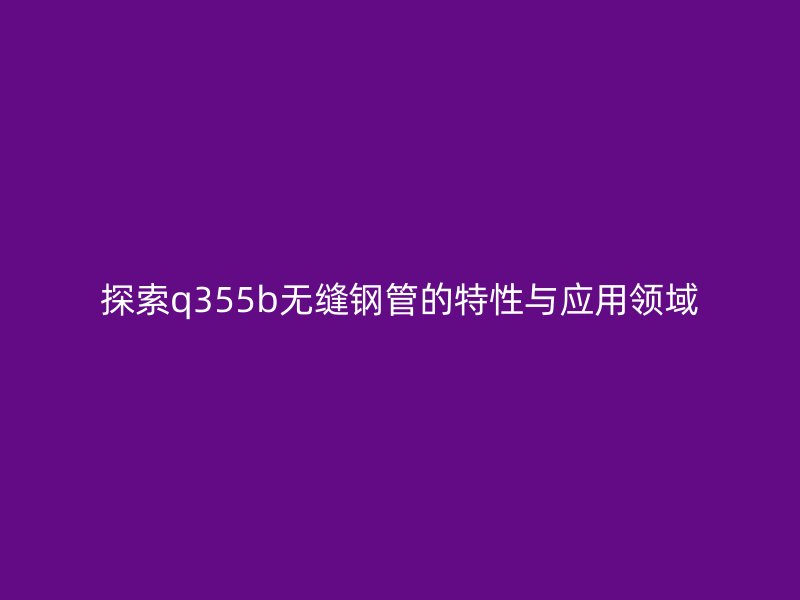 探索q355b無縫鋼管的特性與應(yīng)用領(lǐng)域