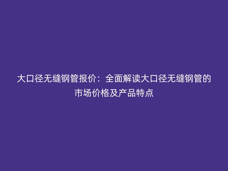 大口徑無(wú)縫鋼管報(bào)價(jià)：全面解讀大口徑無(wú)縫鋼管的市場(chǎng)價(jià)格及產(chǎn)品特點(diǎn)