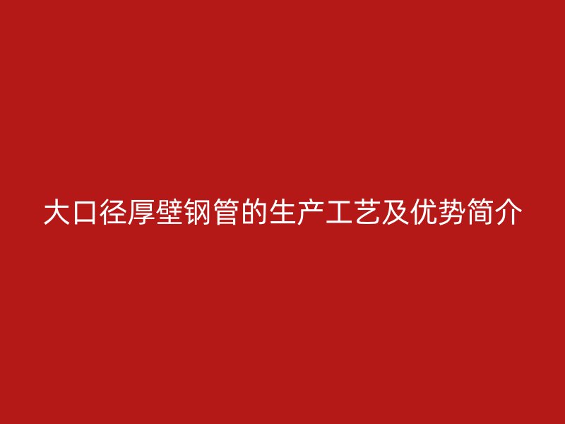 大口徑厚壁鋼管的生產(chǎn)工藝及優(yōu)勢(shì)簡(jiǎn)介