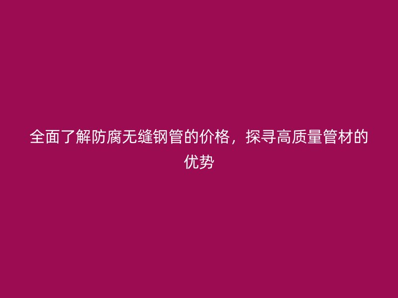 全面了解防腐無縫鋼管的價格，探尋高質(zhì)量管材的優(yōu)勢