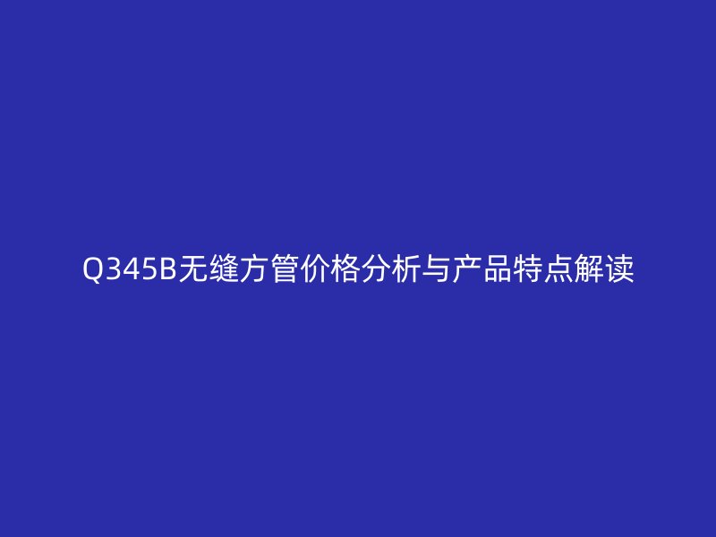 Q345B無縫方管價(jià)格分析與產(chǎn)品特點(diǎn)解讀